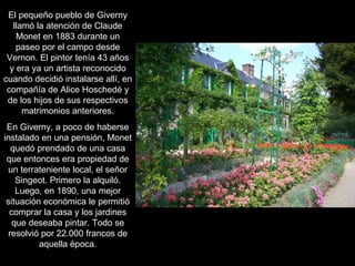 El pequeño pueblo de Giverny llamó la atención de Claude Monet en 1883 durante un paseo por el campo desde Vernon. El pintor tenía 43 años y era ya un artista reconocido cuando decidió instalarse allí, en compañía de Alice Hoschedé y de los hijos de sus respectivos matrimonios anteriores. En Giverny, a poco de haberse instalado en una pensión, Monet quedó prendado de una casa que entonces era propiedad de un terrateniente local, el señor Singeot. Primero la alquiló. Luego, en 1890, una mejor situación económica le permitió comprar la casa y los jardines que deseaba pintar. Todo se resolvió por 22.000 francos de aquella época. 