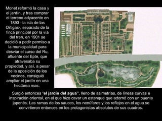 Monet reformó la casa y
 el jardín, y tras comprar
 el terreno adyacente en
    1893 –la isla de las
Ortigas-, separado de la
 finca principal por la vía
    del tren, en 1901 se
decidió a pedir permiso a
   la municipalidad para
 desviar el curso del Ru,
  afluente del Epte, que
       atravesaba su
propiedad, y así, a pesar
   de la oposición de los
     vecinos, consiguió
 ampliar el jardín en una
      hectárea mas.
    Surgió entonces “el jardín del agua”, lleno de asimetrías, de líneas curvas e
  inspiración oriental, en el que hizo cavar un estanque que adornó con un puente
    japonés. Las ramas de los sauces, los nenúfares y los reflejos en el agua se
        convirtieron entonces en los protagonistas absolutos de sus cuadros.
 