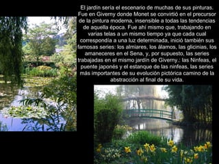 El jardín sería el escenario de muchas de sus pinturas.
Fue en Giverny donde Monet se convirtió en el precursor
 de la pintura moderna, insensible a todas las tendencias
   de aquella época. Fue ahí mismo que, trabajando en
      varias telas a un mismo tiempo ya que cada cual
 correspondía a una luz determinada, inició también sus
famosas series: los almiares, los álamos, las glicinias, los
    amaneceres en el Sena, y, por supuesto, las series
trabajadas en el mismo jardín de Giverny.: las Ninfeas, el
  puente japonés y el estanque de las ninfeas, las series
 más importantes de su evolución pictórica camino de la
                abstracción al final de su vida.
 