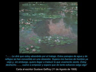 “....... Le diré que estoy absorbido por el trabajo. Estos paisajes de agua y de
reflejos se han convertido en una obsesión. Supera mis fuerzas de hombre ya
  viejo y, sin embargo, quiero llegar a traducir lo que vivamente siento. Estoy
 deshecho……, vuelvo a empezar y espero que de tanto esfuerzo salga algo”
          Carta al escritor Gustave Geffroy (11 de Agosto de 1908)
 