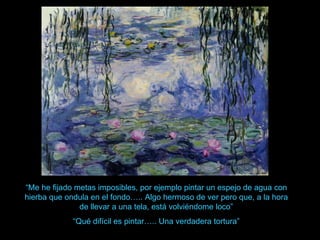 “Me he fijado metas imposibles, por ejemplo pintar un espejo de agua con
hierba que ondula en el fondo….. Algo hermoso de ver pero que, a la hora
               de llevar a una tela, está volviéndome loco”
             “Qué difícil es pintar….. Una verdadera tortura”
 