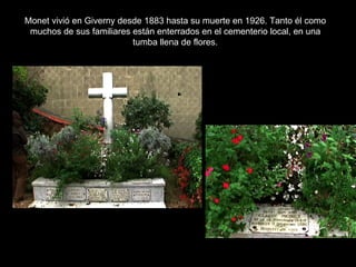 Monet vivió en Giverny desde 1883 hasta su muerte en 1926. Tanto él como
 muchos de sus familiares están enterrados en el cementerio local, en una
                          tumba llena de flores.
 