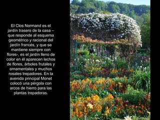 El Clos Normand es el
 jardín trasero de la casa –
 que responde al esquema
  geométrico y racional del
   jardín francés, y que se
    mantiene siempre con
flores-, es el jardín lleno de
color en él aparecen lechos
de flores, árboles frutales y
   ornamentales y muchos
  rosales trepadores. En la
   avenida principal Monet
   colocó una pérgola con
   arcos de hierro para las
     plantas trepadoras.
 