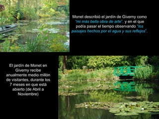 Monet describió el jardín de Giverny como  “mi más bella obra de arte ”,  y en el que podía pasar el tiempo observando  “ los paisajes hechos por el agua y sus reflejos ”. El jardín de Monet en Giverny recibe anualmente medio millón de visitantes, durante los 7 meses en que está abierto (de Abril a Noviembre) 