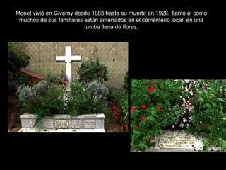 Monet vivió en Giverny desde 1883 hasta su muerte en 1926. Tanto él como muchos de sus familiares están enterrados en el cementerio local, en una tumba llena de flores. 