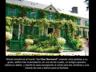Monet transformó el huerto  “Le Clos Normand”  creando unos jardines a su gusto, edificó tres invernaderos, en uno de los cuales, un antiguo granero, colocó su atelier, y repintó la casa escogiendo el verde para las ventanas y una mezcla de rosa y blanco para la fachada. 