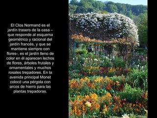 El Clos Normand es el jardín trasero de la casa –que responde al esquema geométrico y racional del jardín francés, y que se mantiene siempre con flores-, es el jardín lleno de color en él aparecen lechos de flores, árboles frutales y ornamentales y muchos rosales trepadores. En la avenida principal Monet colocó una pérgola con arcos de hierro para las plantas trepadoras. 