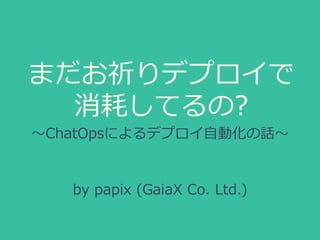 まだお祈りデプロイで 
消耗してるの? 
〜～ChatOpsによるデプロイ⾃自動化の話〜～ 
by papix (GaiaX Co. Ltd.) 
 