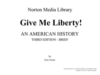 Norton Media Library

Give Me Liberty!
AN AMERICAN HISTORY
   THIRD EDITION - BRIEF



              by
          Eric Foner


                       Give Me Liberty!: An American History, 3rd Edition, Brief
                                            Copyright © 2012 W.W. Norton & Company
 