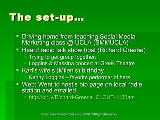 The set-up Driving home from teaching Social Media Marketing class @ UCLA (SMMUCLA) Heard radio talk show host (Richard Greene) Trying to get group together: Loggins & Messina concert at Greek Theatre Karls wifes (Milens) birthday Kenny Loggins C favorite performer of hers Web: Went to hosts bio page on local radio station and emailed. http://bit.ly/Richard-Greene_CLOUT-1150am   