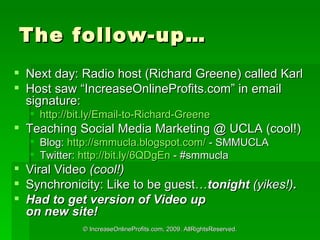 The follow-up Next day: Radio host (Richard Greene) called Karl  Host saw IncreaseOnlineProfits.com in email signature: http://bit.ly/Email-to-Richard-Greene   Teaching Social Media Marketing @ UCLA (cool!) Blog:  http ://smmucla.blogspot.com/  - SMMUCLA Twitter:  http://bit.ly/6QDgEn  - #smmucla Viral Video  (cool!)  Synchronicity: Like to be guest tonight  (yikes!) . Had to get version of Video up  on new site! 