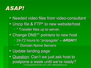 ASAP! Needed video files from video-consultant Unzip file & FTP* to new website/host * Transfer files up to server. Change DNS** pointers to new host 24-72 hours to propagate  C ARGH!!! ** Domain Name Servers Update landing page Question : Cant we just ask host to postpone a week until were ready? 