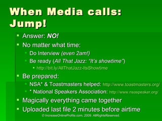 When Media calls: Jump! Answer:  NO! No matter what time:  Do Interview  (even 2am!) Be ready ( All That Jazz: Its showtime ) http://bit.ly/AllThatJazz-ItsShowtime   Be prepared: NSA* & Toastmasters helped:  http://www.toastmasters.org/   * National Speakers Association:  http://www.nsaspeaker.org/ Magically everything came together Uploaded last file 2 minutes before airtime 