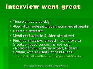 Interview went great Time went very quickly.  About 40 minutes excluding commercial breaks Dead air, dead air! Mentioned website & video site at end Finished interview, jumped in car, drove to Greek, enjoyed concert, & met host: - Noted communications expert, Richard Greene, who advised Princess Diana. http://bit.ly/GreekTheatre_Loggins-and-Messina   