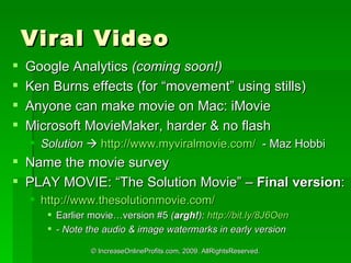 Viral Video Google Analytics  (coming soon!) Ken Burns effects (for movement using stills) Anyone can make movie on Mac: iMovie Microsoft MovieMaker, harder & no flash Solution   ?   http://www.myviralmovie.com/   - Maz Hobbi Name the movie survey PLAY MOVIE: The Solution Movie C  Final version : http://www.thesolutionmovie.com/   Earlier movieversion #5  ( argh! ):  http://bit.ly/8J6Oen - Note the audio & image watermarks in early version 