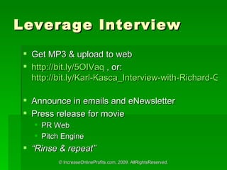 Leverage Interview Get MP3 & upload to web http://bit.ly/5OIVaq  , or:  http://bit.ly/Karl-Kasca_Interview-with-Richard-Greene_mp3   Announce in emails and eNewsletter Press release for movie PR Web Pitch Engine  Rinse & repeat 