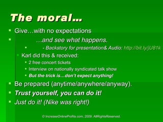 The moral Givewith no expectations  and see what happens.  - Backstory for presentation& Audio:  http://bit.ly/jU81k   Karl did this & received:  2 free concert tickets Interview on nationally syndicated talk show But the trick isdont expect anything! Be prepared (anytime/anywhere/anyway). Trust yourself, you can do it! Just do it! (Nike was right!) 