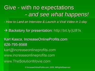 Give - with no expectations   - and see what happens! - How to Land an Interview & Launch a Viral Video in 1-day    Backstory for presentation:  http://bit.ly/jU81k   Karl Kasca, IncreaseOnlineProfits.com 626-795-9568 [email_address] www.increaseonlineprofits.com www.TheSolutionMovie.com   