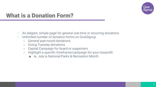 What is a Donation Form?
▷ An elegant, simple page for general one-time or recurring donations
▷ Unlimited number of donation forms on GiveSignup
○ General year-round donations
○ Giving Tuesday donations
○ Capital Campaign for board or supporters
○ Highlight a speciﬁc timeframe/campaign for your nonproﬁt
■ Ie. July is National Parks & Recreation Month
4
 