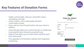 Key Features of Donation Forms
▷ Highly customizable: add your nonproﬁt’s colors,
messaging, and logo
▷ Clean, modern, and customizable donation
conﬁrmation emails
▷ Copy code to insert Donate button into your email or
website
▷ Automatically apply your custom domain or subdomain
(mynonproﬁt.org or donate.mynonproﬁt.org)
▷ Reports that allows you to track funds raised by each
form and overall
▷ Free upgrade to full donation website with integrated
fundraising
5
 