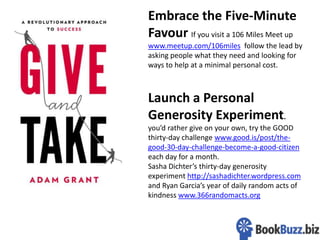 11
Embrace the Five-Minute
Favour If you visit a 106 Miles Meet up
www.meetup.com/106miles follow the lead by
asking people what they need and looking for
ways to help at a minimal personal cost.
Launch a Personal
Generosity Experiment.
you’d rather give on your own, try the GOOD
thirty-day challenge www.good.is/post/the-
good-30-day-challenge-become-a-good-citizen
each day for a month.
Sasha Dichter’s thirty-day generosity
experiment http://sashadichter.wordpress.com
and Ryan Garcia’s year of daily random acts of
kindness www.366randomacts.org
 