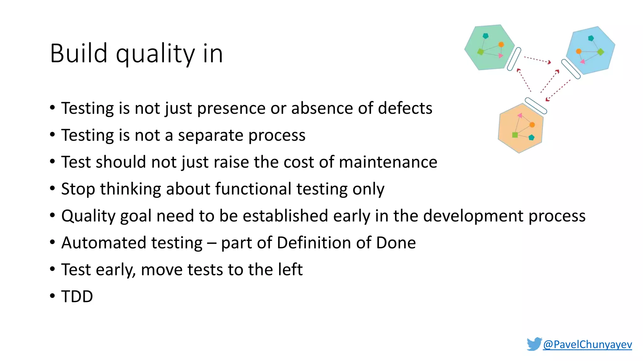 @PavelChunyayev
Build quality in
• Testing is not just presence or absence of defects
• Testing is not a separate process
• Test should not just raise the cost of maintenance
• Stop thinking about functional testing only
• Quality goal need to be established early in the development process
• Automated testing – part of Definition of Done
• Test early, move tests to the left
• TDD
 