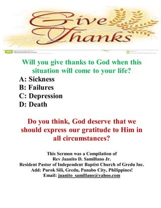 Will you give thanks to God when this 
situation will come to your life? 
A: Sickness 
B: Failures 
C: Depression 
D: Death 
Do you think, God deserve that we 
should express our gratitude to Him in 
all circumstances? 
This Sermon was a Compilation of 
Rev Juanito D. Samillano Jr. 
Resident Pastor of Independent Baptist Church of Gredu Inc. 
Add: Purok Sili, Gredu, Panabo City, Philippines! 
Email: juanito_samillano@yahoo.com 
 