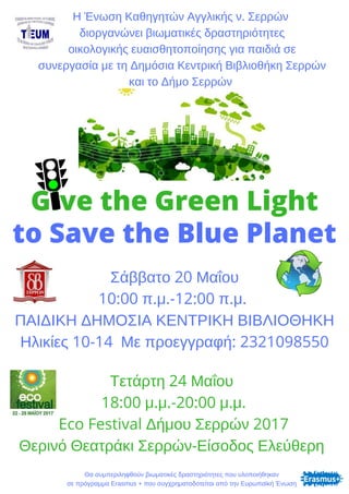 Give the Green Light
to Save the Blue Planet
Η Ένωση Καθηγητών Αγγλικής ν. Σερρών
 διοργανώνει βιωματικές δραστηριότητες
 οικολογικής ευαισθητοποίησης για παιδιά σε
 συνεργασία με τη Δημόσια Κεντρική Βιβλιοθήκη Σερρών
και το Δήμο Σερρών
Σάββατο 20 Μαΐου
10:00 π.μ.-12:00 π.μ. 
ΠΑΙΔΙΚΗ ΔΗΜΟΣΙΑ ΚΕΝΤΡΙΚΗ ΒΙΒΛΙΟΘΗΚΗ
Ηλικίες 10-14  Με προεγγραφή: 2321098550
Τετάρτη 24 Μαΐου 
18:00 μ.μ.-20:00 μ.μ.
Eco Festival Δήμου Σερρών 2017
Θερινό Θεατράκι Σερρών-Είσοδος Ελεύθερη 
Θα συμπεριληφθούν βιωματικές δραστηριότητες που υλοποιήθηκαν
σε πρόγραμμα Erasmus + που συγχρηματοδοτείται από την Ευρωπαϊκή Ένωση
 