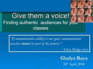Give them a voice! Finding authentic  audiences for your classes Gladys Baya 24 th  April, 2008 “ If communicative ability is our goal, communicative practice  must  be part of the process. ” Tricia Hedge  (2000)   