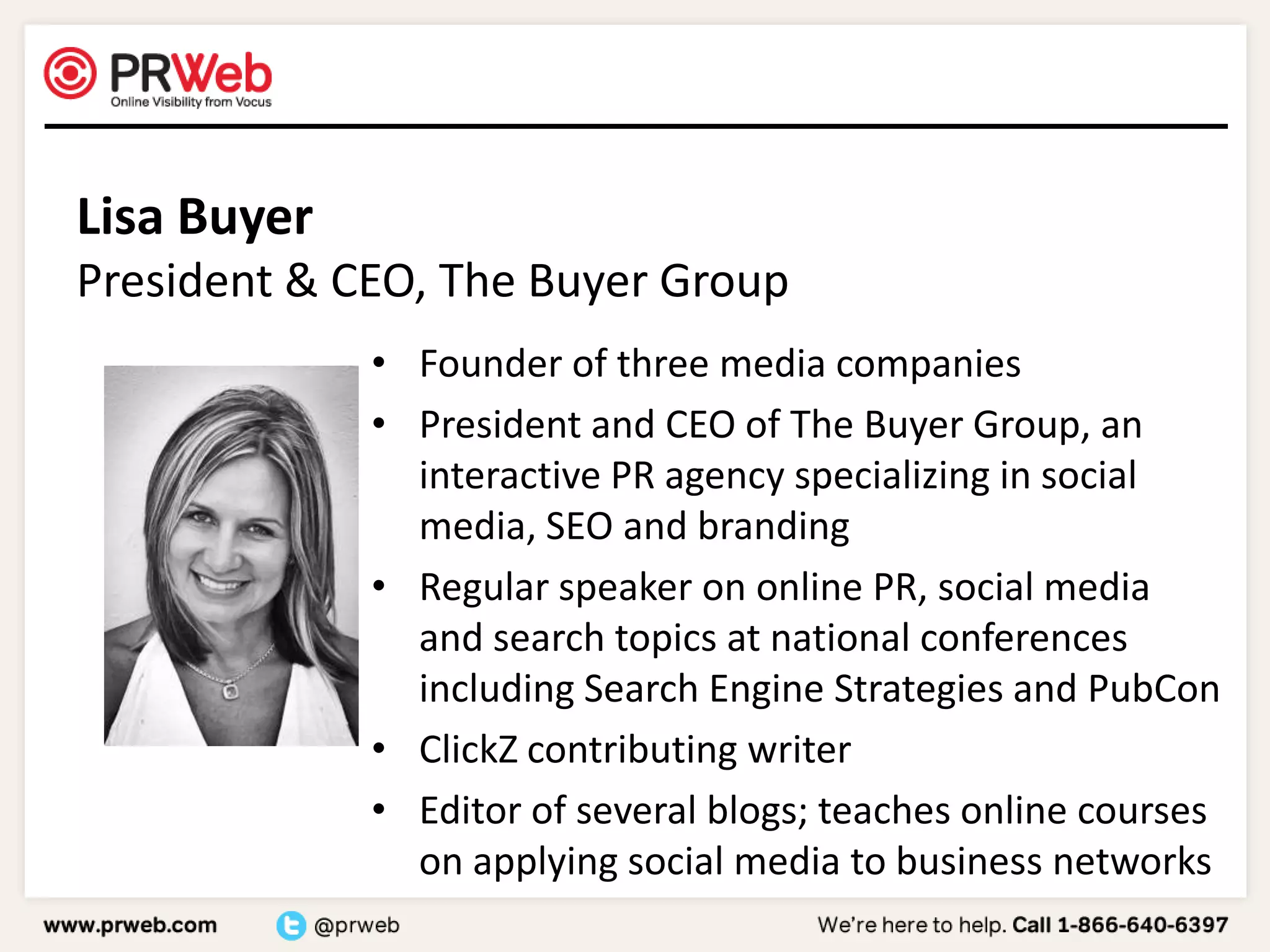 Lisa BuyerPresident & CEO, The Buyer GroupFounder of three media companiesPresident and CEO of The Buyer Group, an interactive PR agency specializing in social media, SEO and brandingRegular speaker on online PR, social media and search topics at national conferences including Search Engine Strategies and PubConClickZ contributing writerEditor of several blogs; teaches online courses on applying social media to business networks 
