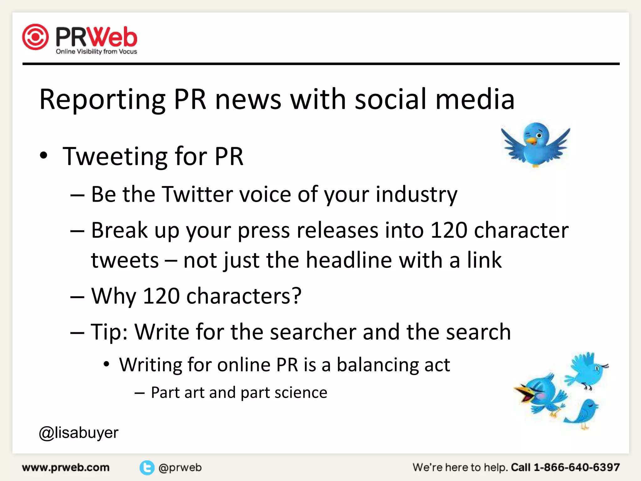 Reporting PR news with social mediaTweeting for PRBe the Twitter voice of your industryBreak up your press releases into 120 character tweets – not just the headline with a linkWhy 120 characters?Tip: Write for the searcher and the searchWriting for online PR is a balancing act	Part art and part science@lisabuyer