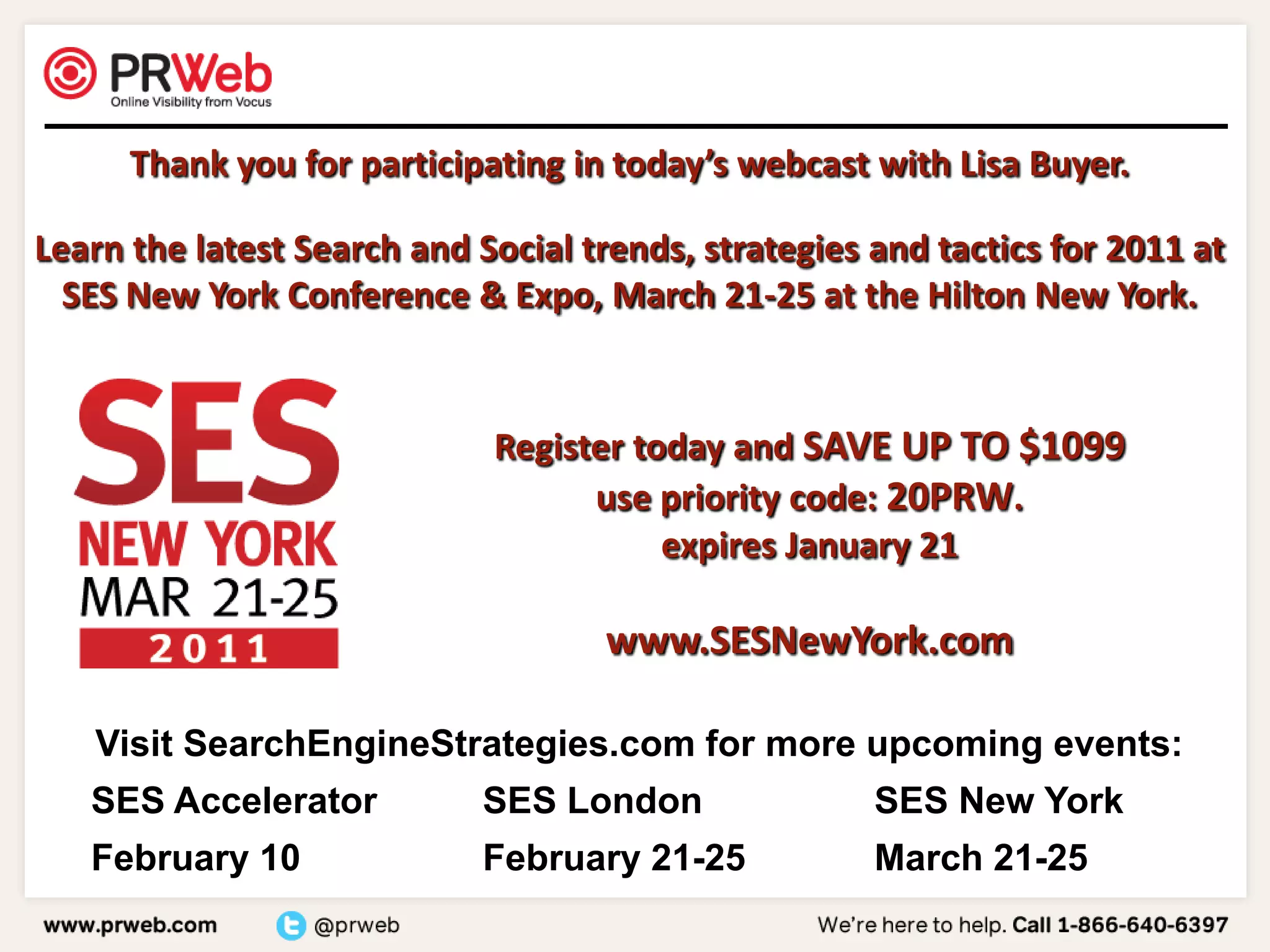 Thank you for participating in today’s webcast with Lisa Buyer.Learn the latest Search and Social trends, strategies and tactics for 2011 at SES New York Conference & Expo, March 21-25 at the Hilton New York.Register today and SAVE UP TO $1099use priority code: 20PRW.  expires January 21www.SESNewYork.com
