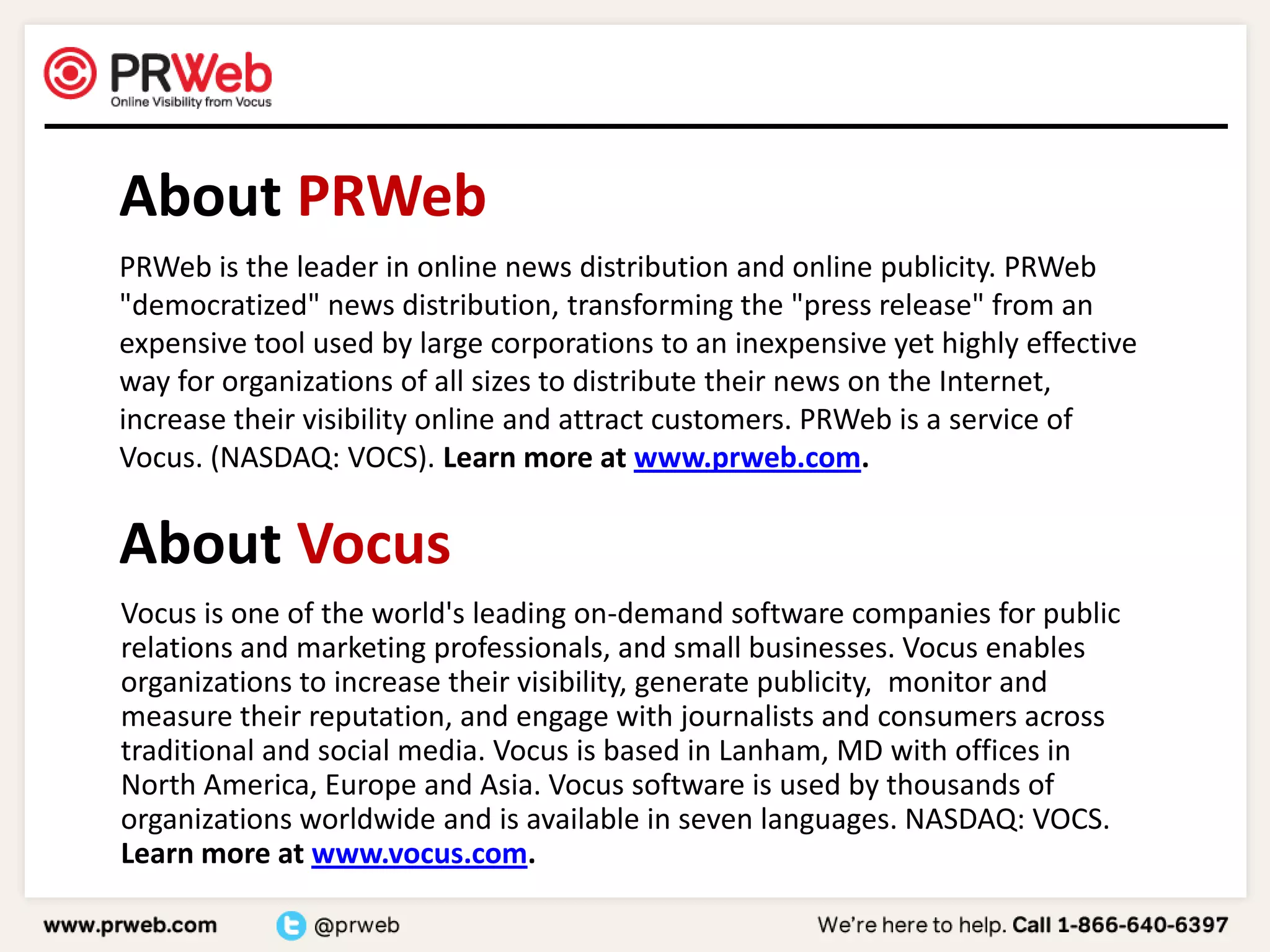    About PRWeb	PRWeb is the leader in online news distribution and online publicity. PRWeb "democratized" news distribution, transforming the "press release" from an expensive tool used by large corporations to an inexpensive yet highly effective way for organizations of all sizes to distribute their news on the Internet, increase their visibility online and attract customers. PRWeb is a service of Vocus. (NASDAQ: VOCS). Learn more at www.prweb.com.    About Vocus	Vocus is one of the world's leading on-demand software companies for public relations and marketing professionals, and small businesses. Vocus enables organizations to increase their visibility, generate publicity,  monitor and measure their reputation, and engage with journalists and consumers across traditional and social media. Vocus is based in Lanham, MD with offices in North America, Europe and Asia. Vocus software is used by thousands of organizations worldwide and is available in seven languages. NASDAQ: VOCS. Learn more at www.vocus.com. 