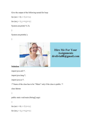 Give the output of the following nested for loop:
for (int i = 0; i < 3; i++) {
for (int j = 1; j <=i; j++) {
System.out.print(i % 3);
}
System.out.println( );
}
Solution
import java.util.*;
import java.lang.*;
import java.io.*;
/* Name of the class has to be "Main" only if the class is public. */
class Ideone
{
public static void main (String[] args)
{
for (int i = 0; i < 3; i++) {
for (int j = 1; j <=i; j++) {
 