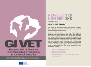 NEWSLETTER
NUMBER ONE
FEBRUARY 2013

ABOUT THE PROJECT
This project will be an opportunity to guide students to identify
their capabilities and skills and will help the organizations
establish a guidance methodology.

Most of the students who are on the edge of selecting their
ways for their future education are unsure and indecisive
about which occupation to choose and which school offers the
best options. Sometimes, the Vocational Guidance they
receive is inadequate; therefore, they don't know which career
opportunities they have in front of them. Any wrong decision
that they could take could affect their Life Long Learning
Process negatively. To avoid such situations, this project aims
to develop a methodology to guide students through a wide
range of opportunities for their further Vocational and/or
Educational Training.

     1.   WHAT IS VET GUIDANCE?
     2.   PROJECT PARTNERS
     3.   PROJECT MOBILITIES
     4.   PROJECT RESULTS AND DISSEMINATION
          ACTIVITIES
 