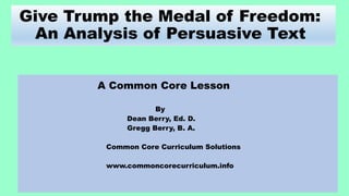 Give Trump the Medal of Freedom:
An Analysis of Persuasive Text
A Common Core Lesson
By
Dean Berry, Ed. D.
Gregg Berry, B. A.
Common Core Curriculum Solutions
www.commoncorecurriculum.info
 