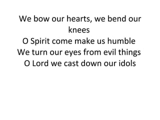 We bow our hearts, we bend our knees  O Spirit come make us humble  We turn our eyes from evil things  O Lord we cast down our idols 