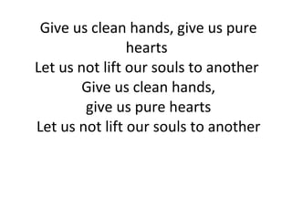 Give us clean hands, give us pure hearts  Let us not lift our souls to another  Give us clean hands,  give us pure hearts  Let us not lift our souls to another 