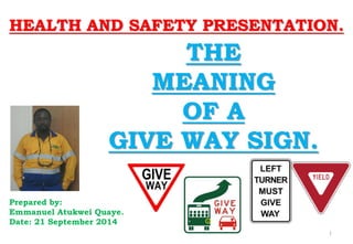 HEALTH AND SAFETY PRESENTATION. 
Prepared by: 
Emmanuel Atukwei Quaye. 
Date: 21 September 2014 
THE 
MEANING 
OF A 
GIVE WAY SIGN. 
1  