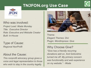 TNJFON.org Use Case
Who was involved:
Project Lead: Wade Munday
Title: Executive Director
Role: Executive and Website Creator
Built: In-House
Type of Cause:
Regional NonProfit
About the Cause:
This nonprofit advocacy group gives a
voice and legal representation to those
who wish to stay in the country legally.
Theme:
Elegant Themes: Divi
Plugin: WordImpress: Give
Why Choose Give?
“Give has a friendly recurring
donations add on. And Gofundme
turned me off. My primary concern
was functionality and web experience
on my website.” - Wade
 