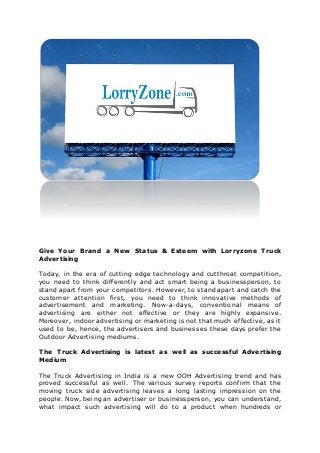 Give Your Brand a New Status & Esteem with Lorryzone Truck
Advertising
Today, in the era of cutting edge technology and cutthroat competition,
you need to think differently and act smart being a businessperson, to
stand apart from your competitors. However, to stand apart and catch the
customer attention first, you need to think innovative methods of
advertisement and marketing. Now-a-days, conventional means of
advertising are either not effective or they are highly expansive.
Moreover, indoor advertising or marketing is not that much effective, as it
used to be, hence, the advertisers and businesses these days prefer the
Outdoor Advertising mediums.
The Truck Advertising is latest as well as successful Advertising
Medium
The Truck Advertising in India is a new OOH Advertising trend and has
proved successful as well. The various survey reports confirm that the
moving truck side advertising leaves a long lasting impression on the
people. Now, being an advertiser or businessperson, you can understand,
what impact such advertising will do to a product when hundreds or
 