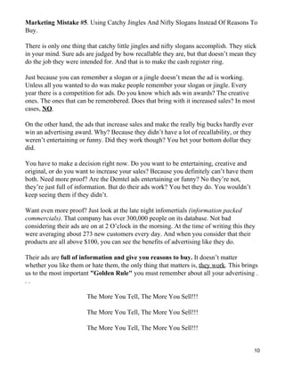 Marketing Mistake #5. Using Catchy Jingles And Nifty Slogans Instead Of Reasons To
Buy.

There is only one thing that catchy little jingles and nifty slogans accomplish. They stick
in your mind. Sure ads are judged by how recallable they are, but that doesn’t mean they
do the job they were intended for. And that is to make the cash register ring.

Just because you can remember a slogan or a jingle doesn’t mean the ad is working.
Unless all you wanted to do was make people remember your slogan or jingle. Every
year there is a competition for ads. Do you know which ads win awards? The creative
ones. The ones that can be remembered. Does that bring with it increased sales? In most
cases, NO.

On the other hand, the ads that increase sales and make the really big bucks hardly ever
win an advertising award. Why? Because they didn’t have a lot of recallability, or they
weren’t entertaining or funny. Did they work though? You bet your bottom dollar they
did.

You have to make a decision right now. Do you want to be entertaining, creative and
original, or do you want to increase your sales? Because you definitely can’t have them
both. Need more proof? Are the Demtel ads entertaining or funny? No they’re not,
they’re just full of information. But do their ads work? You bet they do. You wouldn’t
keep seeing them if they didn’t.

Want even more proof? Just look at the late night infomertials (information packed
commercials). That company has over 300,000 people on its database. Not bad
considering their ads are on at 2 O’clock in the morning. At the time of writing this they
were averaging about 273 new customers every day. And when you consider that their
products are all above $100, you can see the benefits of advertising like they do.

Their ads are full of information and give you reasons to buy. It doesn’t matter
whether you like them or hate them, the only thing that matters is, they work. This brings
us to the most important "Golden Rule" you must remember about all your advertising .
..

                        The More You Tell, The More You Sell!!!

                        The More You Tell, The More You Sell!!!

                        The More You Tell, The More You Sell!!!


                                                                                           10
 