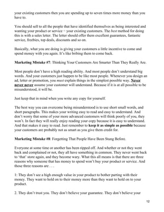 your existing customers then you are spending up to seven times more money than you
have to.

You should sell to all the people that have identified themselves as being interested and
wanting your product or service − your existing customers. The best method for doing
this is with a sales letter. The letter should offer them excellent guarantees, fantastic
service, freebies, top deals, discounts and so on.

Basically, what you are doing is giving your customers a little incentive to come and
spend money with you again. It’s like bribing them to come back.

Marketing Mistake #7: Thinking Your Customers Are Smarter Than They Really Are.

Most people don’t have a high reading ability. And most people don’t understand big
words. And your customers just happen to be like most people. Whenever you design an
ad, letter or promotion, you must explain things in the simplest possible way. Never
never never assume your customer will understand. Because if it is at all possible to be
misunderstood, it will be.

Just keep that in mind when you write any copy for yourself.

The best way you can overcome being misunderstood is to use short small words, and
short paragraphs. This makes your writing easy to read and easy to understand. And
don’t worry that some of your more advanced customers will think poorly of you, they
won’t. In fact they will really enjoy reading your copy because it is easy to understand.
And that makes it easy to read. Just remember to keep it as simple as possible because
your customers are probably not as smart as you give them credit for.

Marketing Mistake #8: Forgetting That People Have Been Stung Before.

Everyone at some time or another has been ripped off. And whether or not they went
back and complained or not, they all have something in common. They never went back
to ‘that’ store again, and they become wary. What this all means is that there are three
reasons why someone that has money to spend won’t buy your product or service. And
those three reasons are . . .

1: They don’t see a high enough value in your product to bother parting with their
money. They want to hold on to their money more than they want to hold on to your
product.

2. They don’t trust you. They don’t believe your guarantee. They don’t believe your

                                                                                            12
 