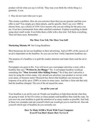 product will do what you say it will do. They may even think the whole thing is a
gimmick. A con.

3. They do not want what you’ve got.

This creates a problem. How do you convince them that you are genuine and that your
offer is real? You simply give them details, and be specific. Don’t say over 1000 to
choose from, say a choice of 1034. Give reasons why you are selling for the price you
are. Even have testimonials from other satisfied customers. Explain everything in detail
using short small words. Even bribe them a little with a free trial. Tell them everything.
Then tell them more. Remember . . .

                        The More You Tell, The More You Sell!

Marketing Mistake #9: Not Using Headlines.

Most businesses do not use headlines in their advertising. And yet 80% of the success of
an ad is dependant on the headline. So you can see how vitally important headlines are.

The purpose of a headline is to grab the readers attention and make them read the ad or
letter.

Newspapers are great at this. You will never see a newspaper advertise a story with a
headline that says "Written by Joe Bloggs." No. A newspaper headline would go
something like "Man Arrested After Killing Frenzy." So if they don’t advertise a
story by using the writers name, why should you advertise your product or service with
your name, or business name? Research has shown that headlines can increase the
response of an ad by up to 1200% or more in some cases. And that is from ads that only
had the headline changed. The rest of the ad stayed the same.

                                    An ad for your ad

Your headline is an ad for your ad. People use headlines to help them decide what they
are going to read. In fact five times as many people read headlines than read the copy. So
you must use your headline to grab the attention of as many readers as possible. Just look
at these two examples and ask yourself which one would get you to read the ad. Also ask
yourself which type of headline do you normally use.

                  How To Make $1200 a Week With Your Computer
                      Even If You Don’t Know How To Use It


                                                                                             13
 