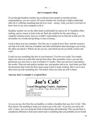or . . .

                                  Joe’s Computer Shop

If you thought headline number one would get more people to read the ad then
congratulations, you are correct. Of course number one would get a higher readership,
after all it’s offering something that all of us want − money. And, you don’t even have to
know how to use your computer to do it.

Headline number two on the other hand would hardly be read at all. It’s headline offers
nothing, and no reason to look at the ad. Both ads could be for the same thing, a
computer training course, but you wouldn’t read number two to find out would you? So
ad number two would end up being a waste of money.

Look at these next two examples. The first one is a typical ad or flyer, and the second is
one that will work. One has a headline and other information that encourages you to buy,
the other one doesn’t. Which one do you use, and which one do you think would work
well?

Could you use something like this in your business? You bet you could. You simply
figure out what you could offer and go from there. But remember, before you run any
promotion you must have a way to monitor it’s results. Then you can test it and analyse
the results. Then test and analyse another one, and another and so on. And when you find
the promotion that works the best, keep using it until it stops working. Don’t use it once
then come up with something else. Not unless what you come up with is better.

Anyway, here’s example 1, a typical flyer.




As you can see, this flyer has no headline, or rather a headline that says Joe’s Cafe’. This
flyer doesn’t do anything to make you want to go to the cafe’. It just lets you know the
cafe’ is there. Are you using this kind of advertising and marketing? This second flyer is
completely different in look and content and is something that you probably never would
                                                                                          14
 