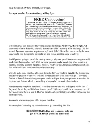 have thought of. Or have probably never seen.

Example number 2, an attention grabbing flyer.




Which flyer do you think will have the greatest response? Number 2, that’s right. Of
course the offer is different, after all, number one didn’t actually offer anything. Did the
second flyer cost any more to get made up? No it didn’t. Both flyers are exactly the same
size, would cost the same to get made up, and would cost the same to deliver.

And if you’re going to spend the money anyway, why not spend it on something that will
work, like flyer number two? Well by know you are surely wondering what to put in a
headline to make as many people as possible read your ads, letters and other promotions,
that ultimately lead to more sales and more money.

Well, to make your headline effective it must offer your reader a benefit, the biggest one
about your product or service. This lets the reader know what they will get if they read
further. A benefit is something that your reader will get from your product or service. As
opposed to a feature which is something your product or service has or does.

Remember the computer headlines? Headline number one was telling the reader that if
they read the ad they will find out how to earn $1200 a week with their computer even if
they don’t know how to use it. That’s a benefit. A benefit that you will have if you do the
training course.

You could also sum up your offer in your headline.

An example of summing up your offer could go something like this . . .

                   FREE $80.00 Outfit. Buy any jeans plus polo and
                      get a FREE $80.00 jeans and polo outfit


                                                                                          15
 