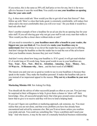 If you notice, this is the same as 50% off, half price or two for one, but it is far more
effective because it uses the word free. You could even use your headlines as opening
lines for your sales staff.

E.g. A shoe store could ask ‘How would you like to get rid of sore feet forever?’ then
follow up with ‘Here’s a shoe that looks good, is extremely comfortable, will reduce foot
odour and is the most comfortable shoe you will ever wear.’ Do you think it would be a
hard sale after that?

Here’s another example of how a headline for an ad can also be an opening line for your
sales staff. If you sell shaving gear why not get your staff to ask every man that walks in
‘How would you like a closer shave without nicks or cuts?’

All you need to remember is, your headlines must offer a benefit to your reader, the
biggest one you can think of. You should also make your headlines easy to
understand. Don’t be tricky or so clever the reader has to guess what you’re offering.
And don’t design the headline so that the reader has to read the rest of the ad to know
what your headline means, because they just won’t bother.

And don’t worry about how long your headline is. If it’s good, it will get read whether
it’s 4 words long or 18 words long. Some good words to use in your headlines are,
You... Your... New... Now... How to... Attention... Amazing... Easy... Money... Sex...
14 Ways to... 14 Reasons why... Save... and the best word of all FREE!

The reason you and your are so good as words to use in your headlines is because they
speak to the reader. They make the headline personal. It makes the headline talk just to
you instead of an impersonal appeal to the masses. Why not try a headline in your next
ad?

Marketing Mistake #10. Not Asking For Help.

You should ask the advice of other successful people as often as you can. You just may
be surprised at their willingness to help. It gives them a chance to ‘show−off’ their
knowledge. Also, all successful people know that what goes around comes around. They
know that to give is to receive and they will love to lend a helping hand.

If you can’t figure out a problem or marketing approach, ask someone, me. You must
realise that you are not alone, and that every problem you have has already been
encountered and solved by someone else. But you’ll never know unless you swallow
your pride and ask. You could say something like ‘I have a problem and I need your
help.’ And who knows, it may be the start of a mutually beneficial business relationship.

                                                                                            16
 