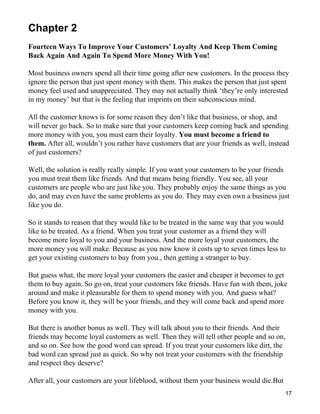 Chapter 2
Fourteen Ways To Improve Your Customers’ Loyalty And Keep Them Coming
Back Again And Again To Spend More Money With You!

Most business owners spend all their time going after new customers. In the process they
ignore the person that just spent money with them. This makes the person that just spent
money feel used and unappreciated. They may not actually think ‘they’re only interested
in my money’ but that is the feeling that imprints on their subconscious mind.

All the customer knows is for some reason they don’t like that business, or shop, and
will never go back. So to make sure that your customers keep coming back and spending
more money with you, you must earn their loyalty. You must become a friend to
them. After all, wouldn’t you rather have customers that are your friends as well, instead
of just customers?

Well, the solution is really really simple. If you want your customers to be your friends
you must treat them like friends. And that means being friendly. You see, all your
customers are people who are just like you. They probably enjoy the same things as you
do, and may even have the same problems as you do. They may even own a business just
like you do.

So it stands to reason that they would like to be treated in the same way that you would
like to be treated. As a friend. When you treat your customer as a friend they will
become more loyal to you and your business. And the more loyal your customers, the
more money you will make. Because as you now know it costs up to seven times less to
get your existing customers to buy from you., then getting a stranger to buy.

But guess what, the more loyal your customers the easier and cheaper it becomes to get
them to buy again. So go on, treat your customers like friends. Have fun with them, joke
around and make it pleasurable for them to spend money with you. And guess what?
Before you know it, they will be your friends, and they will come back and spend more
money with you.

But there is another bonus as well. They will talk about you to their friends. And their
friends may become loyal customers as well. Then they will tell other people and so on,
and so on. See how the good word can spread. If you treat your customers like dirt, the
bad word can spread just as quick. So why not treat your customers with the friendship
and respect they deserve?

After all, your customers are your lifeblood, without them your business would die.But
                                                                                         17
 
