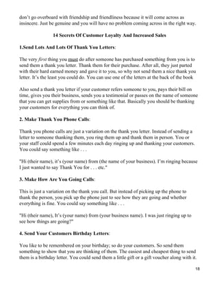 don’t go overboard with friendship and friendliness because it will come across as
insincere. Just be genuine and you will have no problem coming across in the right way.

                 14 Secrets Of Customer Loyalty And Increased Sales

1.Send Lots And Lots Of Thank You Letters:

The very first thing you must do after someone has purchased something from you is to
send them a thank you letter. Thank them for their purchase. After all, they just parted
with their hard earned money and gave it to you, so why not send them a nice thank you
letter. It’s the least you could do. You can use one of the letters at the back of the book

Also send a thank you letter if your customer refers someone to you, pays their bill on
time, gives you their business, sends you a testimonial or passes on the name of someone
that you can get supplies from or something like that. Basically you should be thanking
your customers for everything you can think of.

2. Make Thank You Phone Calls:

Thank you phone calls are just a variation on the thank you letter. Instead of sending a
letter to someone thanking them, you ring them up and thank them in person. You or
your staff could spend a few minutes each day ringing up and thanking your customers.
You could say something like . . .

"Hi (their name), it’s (your name) from (the name of your business). I’m ringing because
I just wanted to say Thank You for . . . etc."

3. Make How Are You Going Calls:

This is just a variation on the thank you call. But instead of picking up the phone to
thank the person, you pick up the phone just to see how they are going and whether
everything is fine. You could say something like . . .

"Hi (their name), It’s (your name) from (your business name). I was just ringing up to
see how things are going?"

4. Send Your Customers Birthday Letters:

You like to be remembered on your birthday; so do your customers. So send them
something to show that you are thinking of them. The easiest and cheapest thing to send
them is a birthday letter. You could send them a little gift or a gift voucher along with it.

                                                                                            18
 