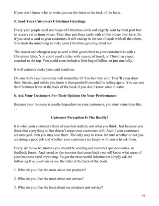 If you don’t know what to write just use the letter at the back of the book.

5. Send Your Customers Christmas Greetings:

Every year people send out heaps of Christmas cards and eagerly wait by their post box
to receive cards from others. They then put these cards with all the others they have. So
if you send a card to your customers it will end up in the sea of cards with all the others.
You must do something to make your Christmas greeting stand out.

The easiest and cheapest way to send a little good cheer to your customers is with a
Christmas letter. You could send a letter with a piece of tinsel, or Christmas paper,
attached to the top. You could even include a little bag of lollies, or just one lolly.

It will certainly make your card stand out.

Do you think your customers will remember it? You bet they will. They’ll even show
their friends, and before you know it that goodwill snowball is rolling again. You can use
the Christmas letter at the back of the book if you don’t know what to write.

6. Ask Your Customers For Their Opinion On Your Performance:

Because your business is totally dependant on your customers, you must remember that .
..

                          Customer Perception Is The Reality!

It is what your customers think of you that matters, not what you think. Just because you
think that everything is fine doesn’t mean your customers will. And if your customers
are annoyed, then you may lose them. The only way to know for sure whether or not you
are doing a good job and whether your customers are happy with you is to ask them.

Every six to twelve months you should be sending out customer questionnaires, or
feedback forms. And based on the answers that come back you will know what areas of
your business need improving. To get the most useful information simply ask the
following five questions or use the letter at the back of the book.

1. What do you like the most about our products?

2. What do you like the most about our service?

3. What do you like the least about our products and service?

                                                                                           19
 